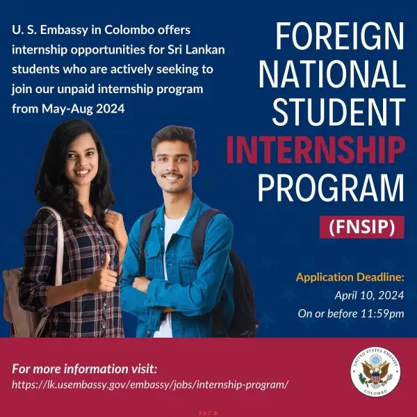 The U.S. Embassy in Colombo, Sri Lanka offers several internship opportunities to university students in Sri Lanka.
<br><br>
Are you a Sri Lankan undergraduate student looking to gain work experience and who is passionate about diplomacy and furthering the United States - Sri Lanka partnership? The U.S. Embassy in Colombo invites you to join our team through our Foreign National Student Internship Program (FNSIP). Discover our current vacancies, position requirements, and how to apply here: <br>

<a target=_blank href=https://lk.usembassy.gov/embassy/jobs/internship-program/>https://lk.usembassy.gov/embassy/jobs/internship-program/</a>
<br><br>
Applications are due on April 10, 2024